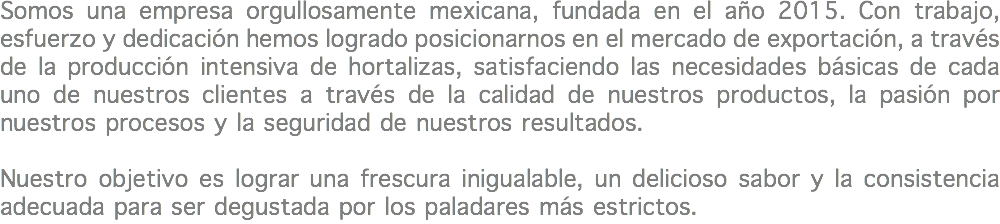 Somos una empresa orgullosamente mexicana, fundada en el año 2015. Con trabajo, esfuerzo y dedicación hemos logrado posicionarnos en el mercado de exportación, a través de la producción intensiva de hortalizas, satisfaciendo las necesidades básicas de cada uno de nuestros clientes a través de la calidad de nuestros productos, la pasión por nuestros procesos y la seguridad de nuestros resultados. Nuestro objetivo es lograr una frescura inigualable, un delicioso sabor y la consistencia adecuada para ser degustada por los paladares más estrictos.