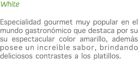 White Especialidad gourmet muy popular en el mundo gastronómico que destaca por su su espectacular color amarillo, además posee un increíble sabor, brindando deliciosos contrastes a los platillos. 