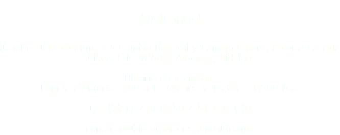  ¡Visítanos! Rancho El Tablón Km. 3.5 Camino Boxaxni y Camino Caxuxi, Colonia Cañada Chica, C.P. 42500, Actopan, Hidalgo Horario de atención: Lunes a Viernes: 7:00 a 13:00 hrs. y 14:00 a 15:30 hrs. Tel: (771) 716 6350 / 51 Ext. 140 contacto@bosmexico.com